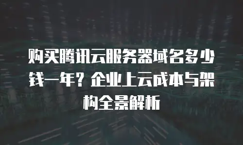 购买腾讯云服务器域名多少钱一年？企业上云成本与架构全景解析