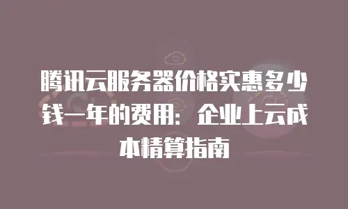 腾讯云服务器价格实惠多少钱一年的费用：企业上云成本精算指南