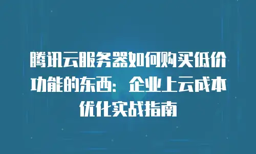 腾讯云服务器如何购买低价功能的东西：企业上云成本优化实战指南
