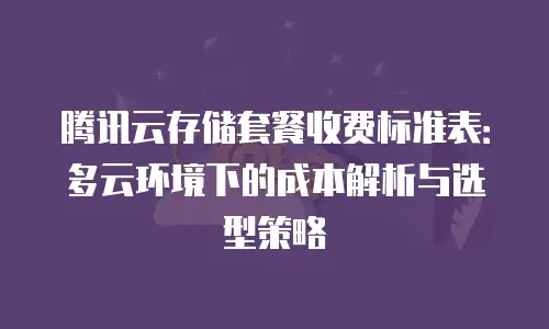腾讯云存储套餐收费标准表：多云环境下的成本解析与选型策略