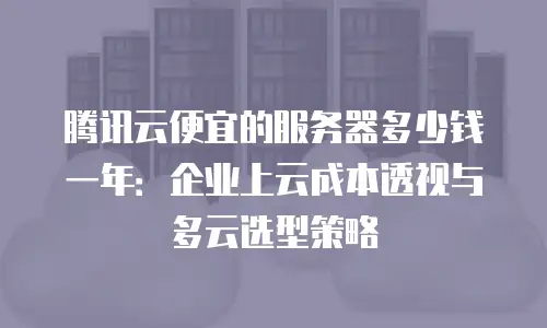 腾讯云便宜的服务器多少钱一年：企业上云成本透视与多云选型策略