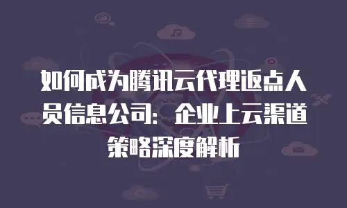 如何成为腾讯云代理返点人员信息公司：企业上云渠道策略深度解析