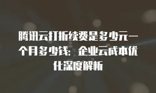 腾讯云打折续费是多少元一个月多少钱：企业云成本优化深度解析
