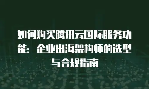 如何购买腾讯云国际服务功能：企业出海架构师的选型与合规指南