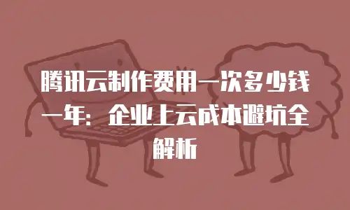 腾讯云制作费用一次多少钱一年：企业上云成本避坑全解析