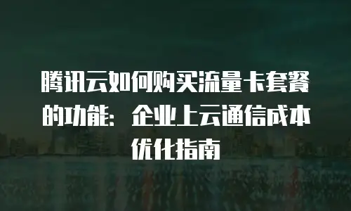 腾讯云如何购买流量卡套餐的功能：企业上云通信成本优化指南