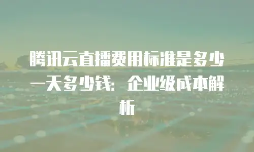 腾讯云直播费用标准是多少一天多少钱：企业级成本解析