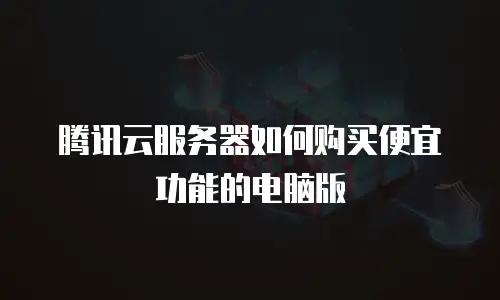腾讯云服务器如何购买便宜功能的电脑版
