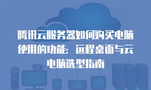 腾讯云服务器如何购买电脑使用的功能：远程桌面与云电脑选型指南