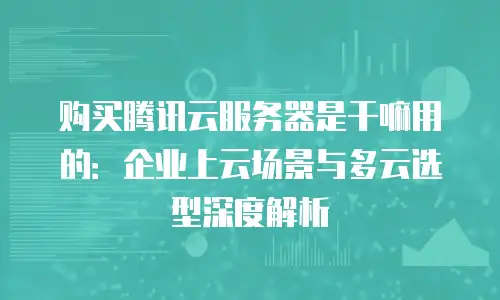 购买腾讯云服务器是干嘛用的：企业上云场景与多云选型深度解析