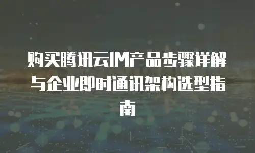 购买腾讯云IM产品步骤详解与企业即时通讯架构选型指南