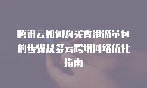 腾讯云如何购买香港流量包的步骤及多云跨境网络优化指南