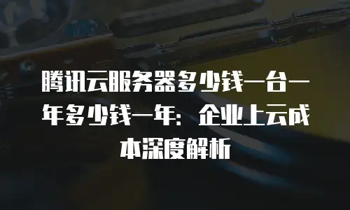 腾讯云服务器多少钱一台一年多少钱一年：企业上云成本深度解析
