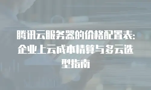 腾讯云服务器的价格配置表：企业上云成本精算与多云选型指南