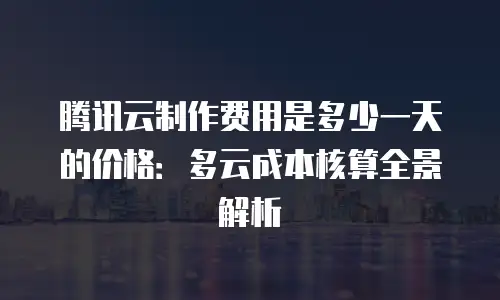 腾讯云制作费用是多少一天的价格：多云成本核算全景解析