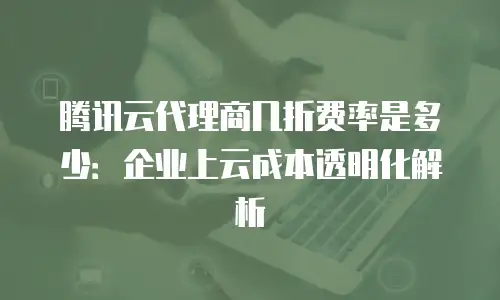 腾讯云代理商几折费率是多少：企业上云成本透明化解析