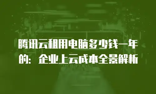 腾讯云租用电脑多少钱一年的：企业上云成本全景解析