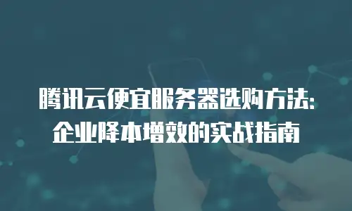 腾讯云便宜服务器选购方法：企业降本增效的实战指南