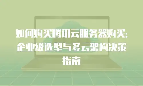 如何购买腾讯云服务器购买：企业级选型与多云架构决策指南