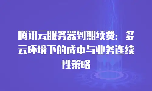 腾讯云服务器到期续费：多云环境下的成本与业务连续性策略
