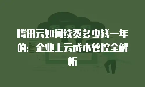 腾讯云如何续费多少钱一年的：企业上云成本管控全解析