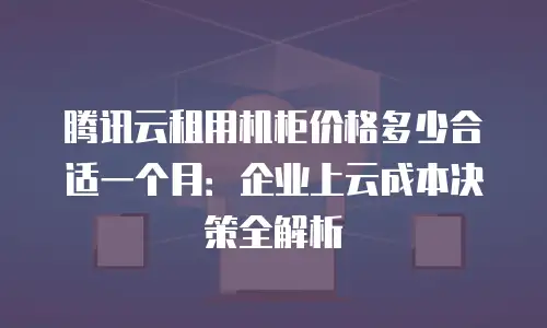 腾讯云租用机柜价格多少合适一个月：企业上云成本决策全解析