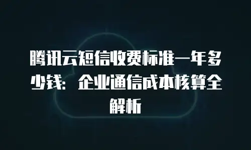 腾讯云短信收费标准一年多少钱：企业通信成本核算全解析