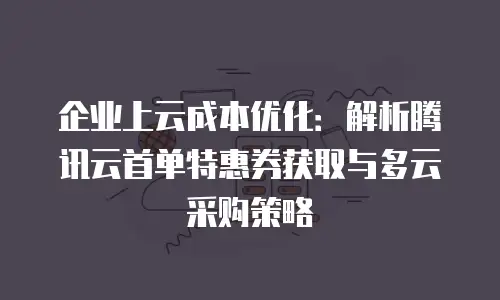 企业上云成本优化：解析腾讯云首单特惠券获取与多云采购策略