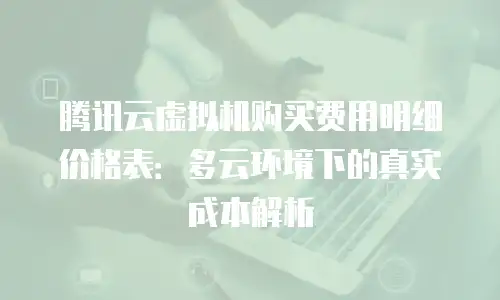 腾讯云虚拟机购买费用明细价格表：多云环境下的真实成本解析