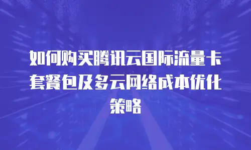如何购买腾讯云国际流量卡套餐包及多云网络成本优化策略