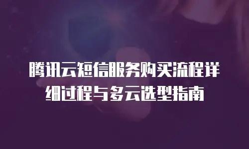 腾讯云短信服务购买流程详细过程与多云选型指南