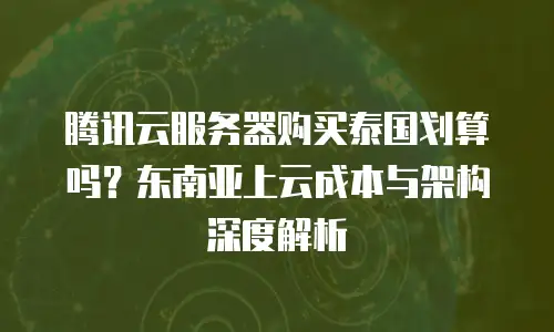 腾讯云服务器购买泰国划算吗？东南亚上云成本与架构深度解析