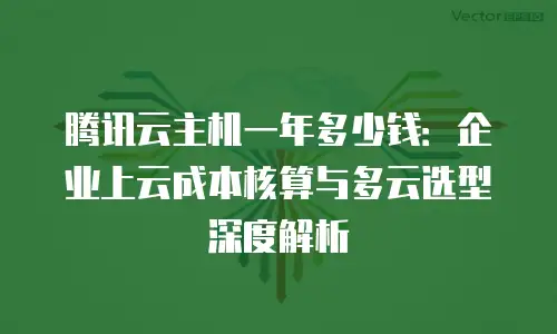 腾讯云主机一年多少钱：企业上云成本核算与多云选型深度解析