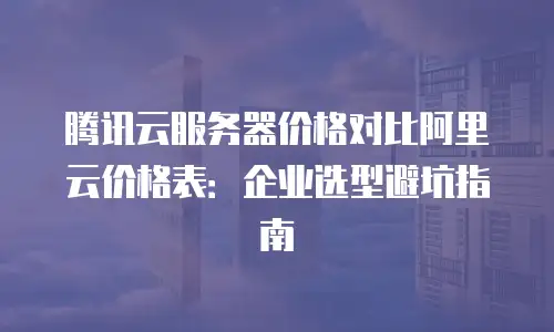 腾讯云服务器价格对比阿里云价格表：企业选型避坑指南