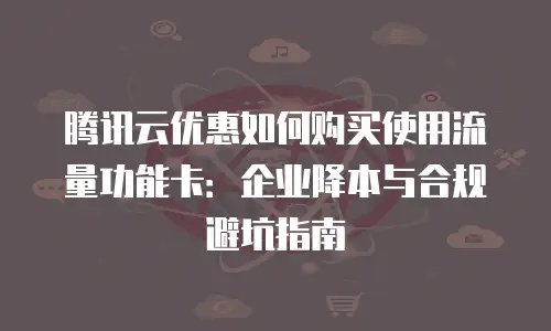 腾讯云优惠如何购买使用流量功能卡：企业降本与合规避坑指南
