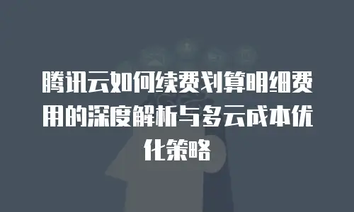 腾讯云如何续费划算明细费用的深度解析与多云成本优化策略