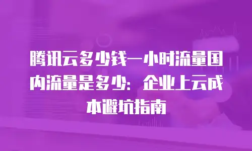 腾讯云多少钱一小时流量国内流量是多少：企业上云成本避坑指南