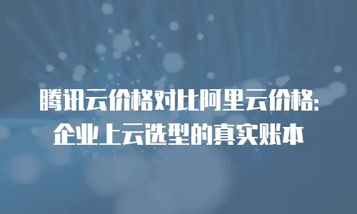 腾讯云价格对比阿里云价格：企业上云选型的真实账本