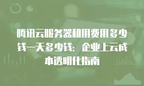 腾讯云服务器租用费用多少钱一天多少钱：企业上云成本透明化指南
