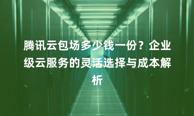 腾讯云包场多少钱一份？企业级云服务的灵活选择与成本解析