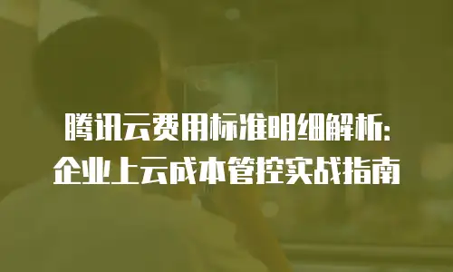 腾讯云费用标准明细解析：企业上云成本管控实战指南