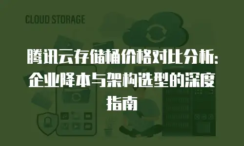 腾讯云存储桶价格对比分析：企业降本与架构选型的深度指南