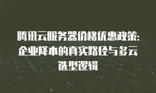 腾讯云服务器价格优惠政策：企业降本的真实路径与多云选型逻辑