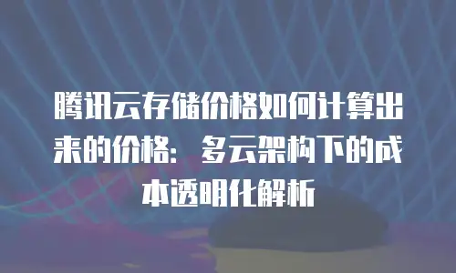 腾讯云存储价格如何计算出来的价格：多云架构下的成本透明化解析