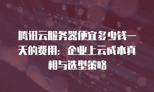 腾讯云服务器便宜多少钱一天的费用：企业上云成本真相与选型策略