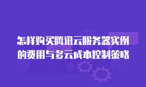 怎样购买腾讯云服务器实例的费用与多云成本控制策略