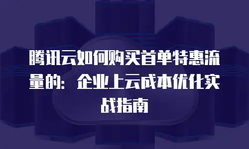 腾讯云如何购买首单特惠流量的：企业上云成本优化实战指南