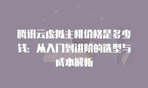腾讯云虚拟主机价格是多少钱：从入门到进阶的选型与成本解析