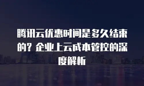 腾讯云优惠时间是多久结束的？企业上云成本管控的深度解析