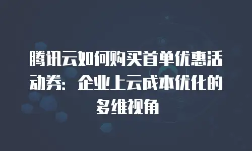 腾讯云如何购买首单优惠活动券：企业上云成本优化的多维视角